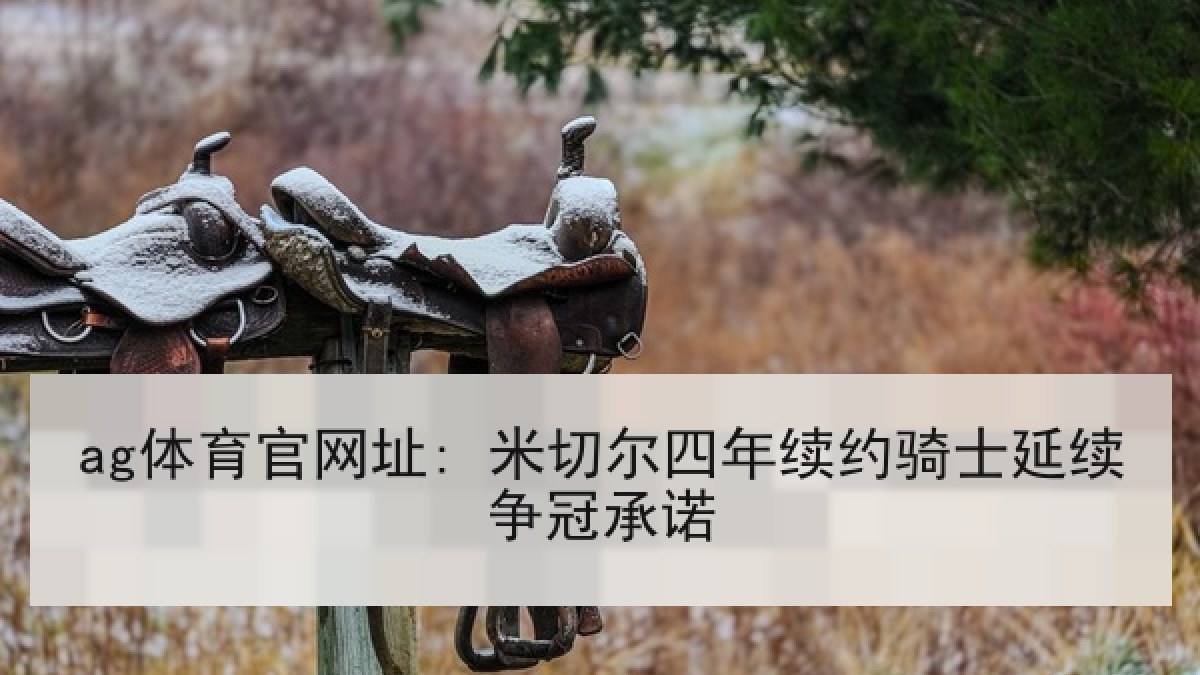 ag体育官网址: 米切尔四年续约骑士延续争冠承诺 ag体育官网址: 米切尔四年续约骑士延续争冠承诺