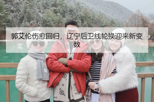 郭艾伦伤愈回归，辽宁后卫线轮换迎来新变数
