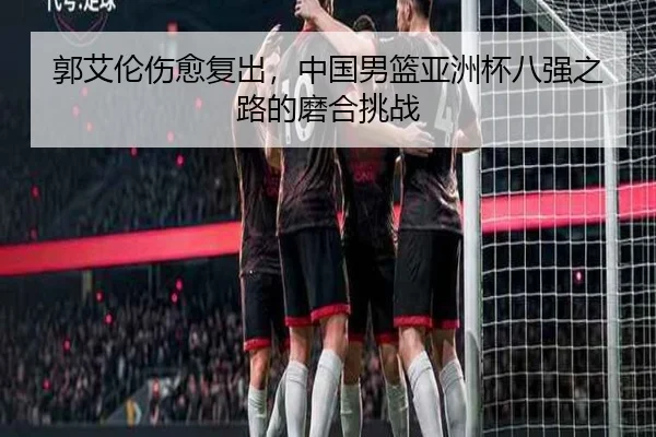 郭艾伦伤愈复出，中国男篮亚洲杯八强之路的磨合挑战