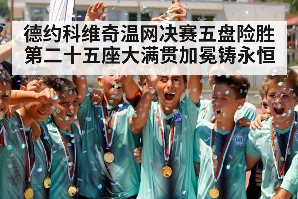 德约科维奇温网决赛五盘险胜 第二十五座大满贯加冕铸永恒