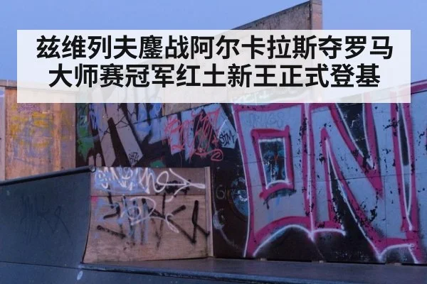兹维列夫鏖战阿尔卡拉斯夺罗马大师赛冠军红土新王正式登基