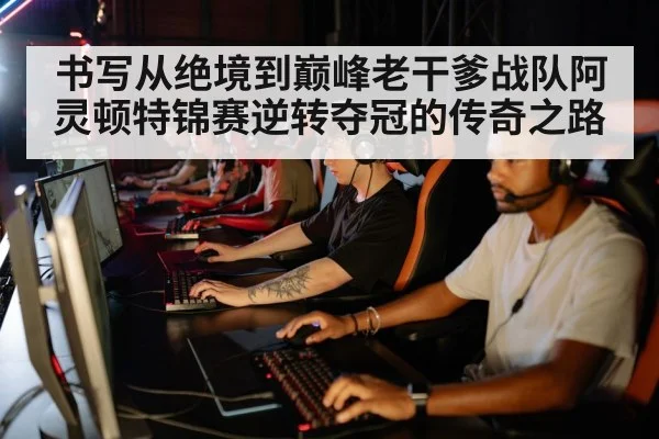 书写从绝境到巅峰老干爹战队阿灵顿特锦赛逆转夺冠的传奇之路
