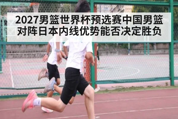 2027男篮世界杯预选赛中国男篮对阵日本内线优势能否决定胜负